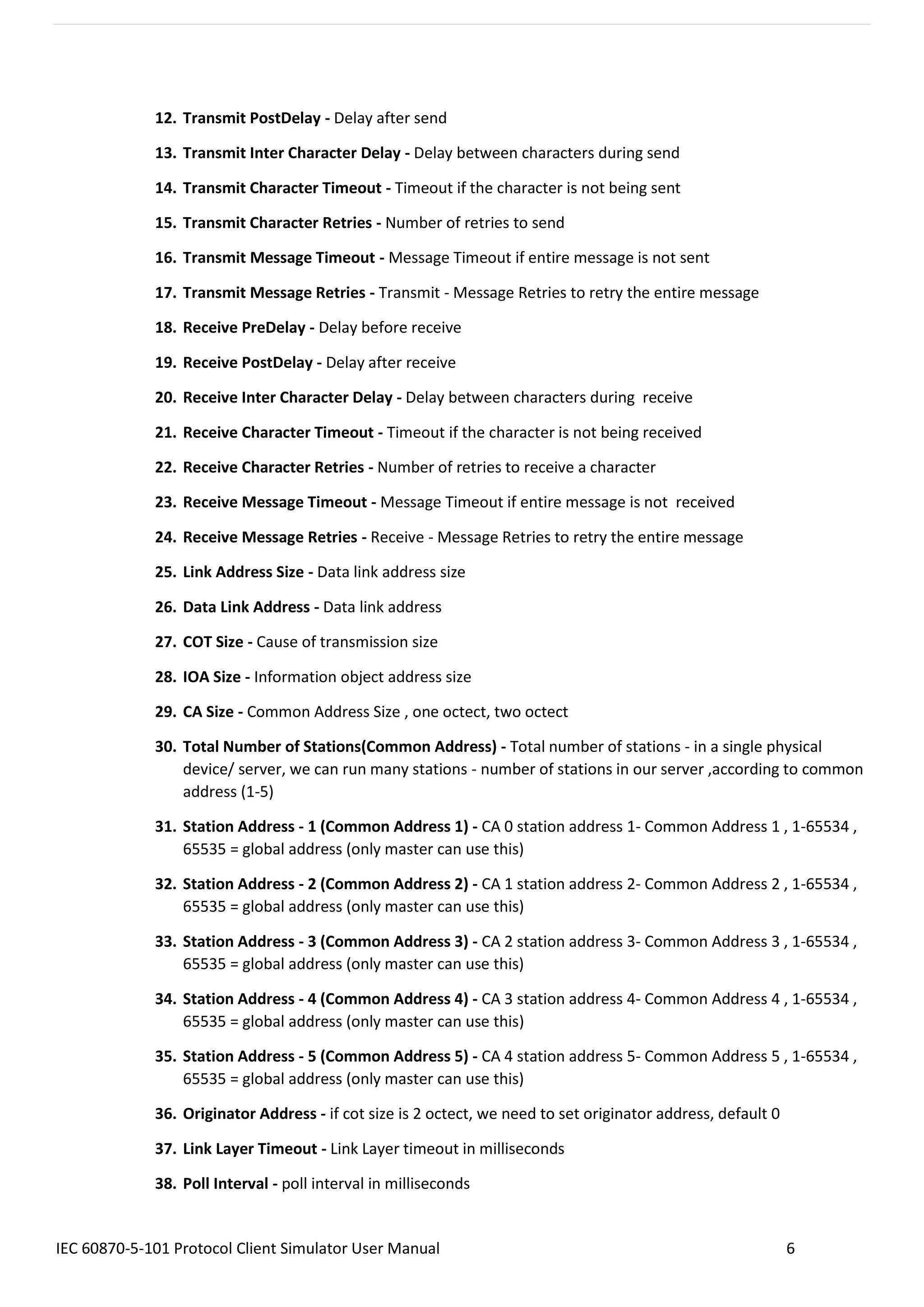 IEC 60870-5-101 Protocol Client Simulator User Manual 6
12. Transmit PostDelay - Delay after send
13. Transmit Inter Character Delay - Delay between characters during send
14. Transmit Character Timeout - Timeout if the character is not being sent
15. Transmit Character Retries - Number of retries to send
16. Transmit Message Timeout - Message Timeout if entire message is not sent
17. Transmit Message Retries - Transmit - Message Retries to retry the entire message
18. Receive PreDelay - Delay before receive
19. Receive PostDelay - Delay after receive
20. Receive Inter Character Delay - Delay between characters during receive
21. Receive Character Timeout - Timeout if the character is not being received
22. Receive Character Retries - Number of retries to receive a character
23. Receive Message Timeout - Message Timeout if entire message is not received
24. Receive Message Retries - Receive - Message Retries to retry the entire message
25. Link Address Size - Data link address size
26. Data Link Address - Data link address
27. COT Size - Cause of transmission size
28. IOA Size - Information object address size
29. CA Size - Common Address Size , one octect, two octect
30. Total Number of Stations(Common Address) - Total number of stations - in a single physical
device/ server, we can run many stations - number of stations in our server ,according to common
address (1-5)
31. Station Address - 1 (Common Address 1) - CA 0 station address 1- Common Address 1 , 1-65534 ,
65535 = global address (only master can use this)
32. Station Address - 2 (Common Address 2) - CA 1 station address 2- Common Address 2 , 1-65534 ,
65535 = global address (only master can use this)
33. Station Address - 3 (Common Address 3) - CA 2 station address 3- Common Address 3 , 1-65534 ,
65535 = global address (only master can use this)
34. Station Address - 4 (Common Address 4) - CA 3 station address 4- Common Address 4 , 1-65534 ,
65535 = global address (only master can use this)
35. Station Address - 5 (Common Address 5) - CA 4 station address 5- Common Address 5 , 1-65534 ,
65535 = global address (only master can use this)
36. Originator Address - if cot size is 2 octect, we need to set originator address, default 0
37. Link Layer Timeout - Link Layer timeout in milliseconds
38. Poll Interval - poll interval in milliseconds
 