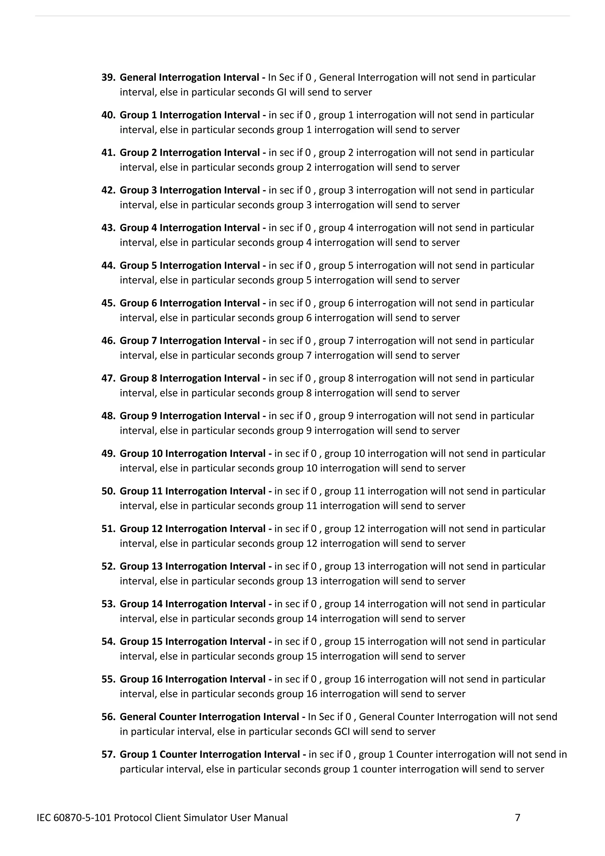 IEC 60870-5-101 Protocol Client Simulator User Manual 7
39. General Interrogation Interval - In Sec if 0 , General Interrogation will not send in particular
interval, else in particular seconds GI will send to server
40. Group 1 Interrogation Interval - in sec if 0 , group 1 interrogation will not send in particular
interval, else in particular seconds group 1 interrogation will send to server
41. Group 2 Interrogation Interval - in sec if 0 , group 2 interrogation will not send in particular
interval, else in particular seconds group 2 interrogation will send to server
42. Group 3 Interrogation Interval - in sec if 0 , group 3 interrogation will not send in particular
interval, else in particular seconds group 3 interrogation will send to server
43. Group 4 Interrogation Interval - in sec if 0 , group 4 interrogation will not send in particular
interval, else in particular seconds group 4 interrogation will send to server
44. Group 5 Interrogation Interval - in sec if 0 , group 5 interrogation will not send in particular
interval, else in particular seconds group 5 interrogation will send to server
45. Group 6 Interrogation Interval - in sec if 0 , group 6 interrogation will not send in particular
interval, else in particular seconds group 6 interrogation will send to server
46. Group 7 Interrogation Interval - in sec if 0 , group 7 interrogation will not send in particular
interval, else in particular seconds group 7 interrogation will send to server
47. Group 8 Interrogation Interval - in sec if 0 , group 8 interrogation will not send in particular
interval, else in particular seconds group 8 interrogation will send to server
48. Group 9 Interrogation Interval - in sec if 0 , group 9 interrogation will not send in particular
interval, else in particular seconds group 9 interrogation will send to server
49. Group 10 Interrogation Interval - in sec if 0 , group 10 interrogation will not send in particular
interval, else in particular seconds group 10 interrogation will send to server
50. Group 11 Interrogation Interval - in sec if 0 , group 11 interrogation will not send in particular
interval, else in particular seconds group 11 interrogation will send to server
51. Group 12 Interrogation Interval - in sec if 0 , group 12 interrogation will not send in particular
interval, else in particular seconds group 12 interrogation will send to server
52. Group 13 Interrogation Interval - in sec if 0 , group 13 interrogation will not send in particular
interval, else in particular seconds group 13 interrogation will send to server
53. Group 14 Interrogation Interval - in sec if 0 , group 14 interrogation will not send in particular
interval, else in particular seconds group 14 interrogation will send to server
54. Group 15 Interrogation Interval - in sec if 0 , group 15 interrogation will not send in particular
interval, else in particular seconds group 15 interrogation will send to server
55. Group 16 Interrogation Interval - in sec if 0 , group 16 interrogation will not send in particular
interval, else in particular seconds group 16 interrogation will send to server
56. General Counter Interrogation Interval - In Sec if 0 , General Counter Interrogation will not send
in particular interval, else in particular seconds GCI will send to server
57. Group 1 Counter Interrogation Interval - in sec if 0 , group 1 Counter interrogation will not send in
particular interval, else in particular seconds group 1 counter interrogation will send to server
 