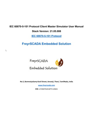 IEC 60870-5-101 Protocol Client Master Simulator User Manual
Stack Version: 21.05.008
IEC 60870-5-101 Protocol
FreyrSCADA Embedded Solution

No.5, BommaiyaSamy Kovil Street, Annanji, Theni, TamilNadu, India
www.freyrscada.com
CIN: U72900TN2018PTC120601
 