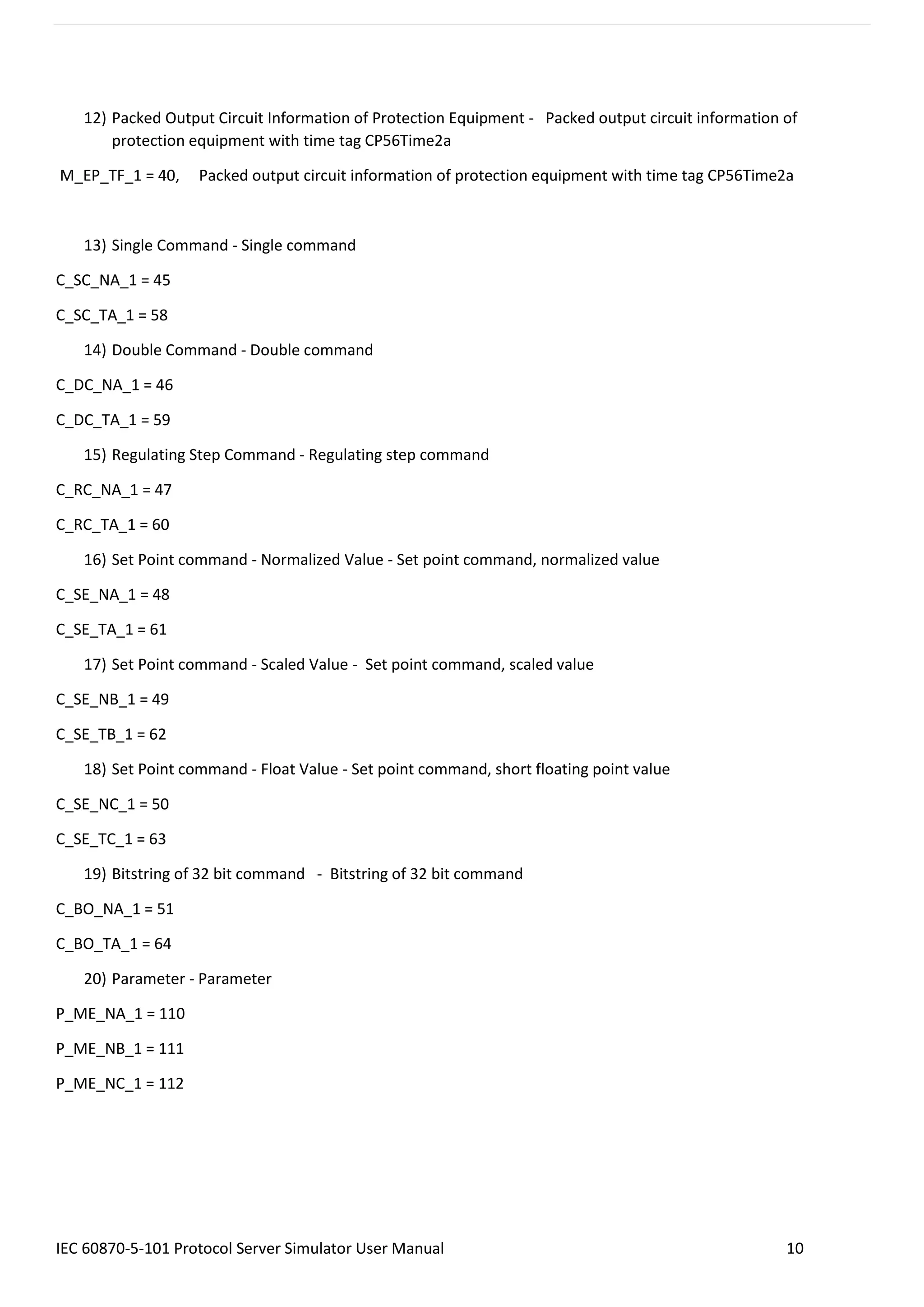 IEC 60870-5-101 Protocol Server Simulator User Manual 10
12) Packed Output Circuit Information of Protection Equipment - Packed output circuit information of
protection equipment with time tag CP56Time2a
M_EP_TF_1 = 40, Packed output circuit information of protection equipment with time tag CP56Time2a
13) Single Command - Single command
C_SC_NA_1 = 45
C_SC_TA_1 = 58
14) Double Command - Double command
C_DC_NA_1 = 46
C_DC_TA_1 = 59
15) Regulating Step Command - Regulating step command
C_RC_NA_1 = 47
C_RC_TA_1 = 60
16) Set Point command - Normalized Value - Set point command, normalized value
C_SE_NA_1 = 48
C_SE_TA_1 = 61
17) Set Point command - Scaled Value - Set point command, scaled value
C_SE_NB_1 = 49
C_SE_TB_1 = 62
18) Set Point command - Float Value - Set point command, short floating point value
C_SE_NC_1 = 50
C_SE_TC_1 = 63
19) Bitstring of 32 bit command - Bitstring of 32 bit command
C_BO_NA_1 = 51
C_BO_TA_1 = 64
20) Parameter - Parameter
P_ME_NA_1 = 110
P_ME_NB_1 = 111
P_ME_NC_1 = 112
 