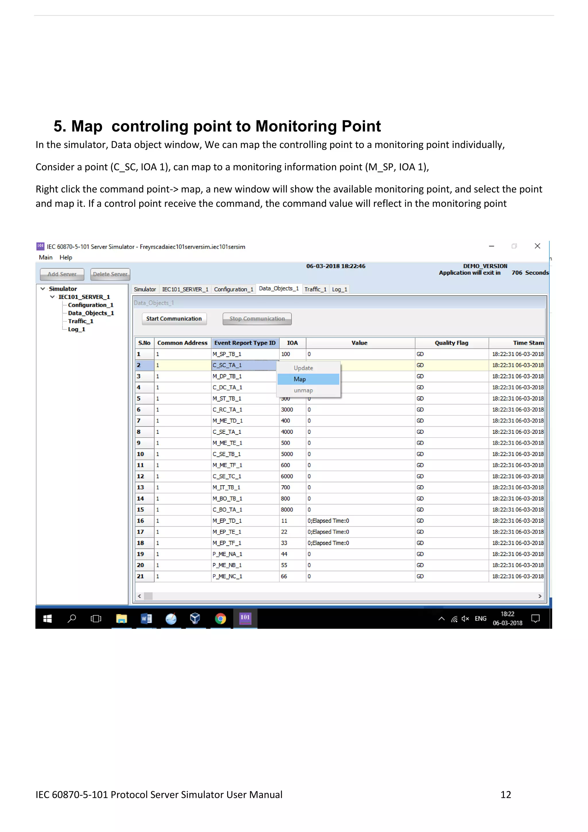 IEC 60870-5-101 Protocol Server Simulator User Manual 12
5. Map controling point to Monitoring Point
In the simulator, Data object window, We can map the controlling point to a monitoring point individually,
Consider a point (C_SC, IOA 1), can map to a monitoring information point (M_SP, IOA 1),
Right click the command point-> map, a new window will show the available monitoring point, and select the point
and map it. If a control point receive the command, the command value will reflect in the monitoring point
 