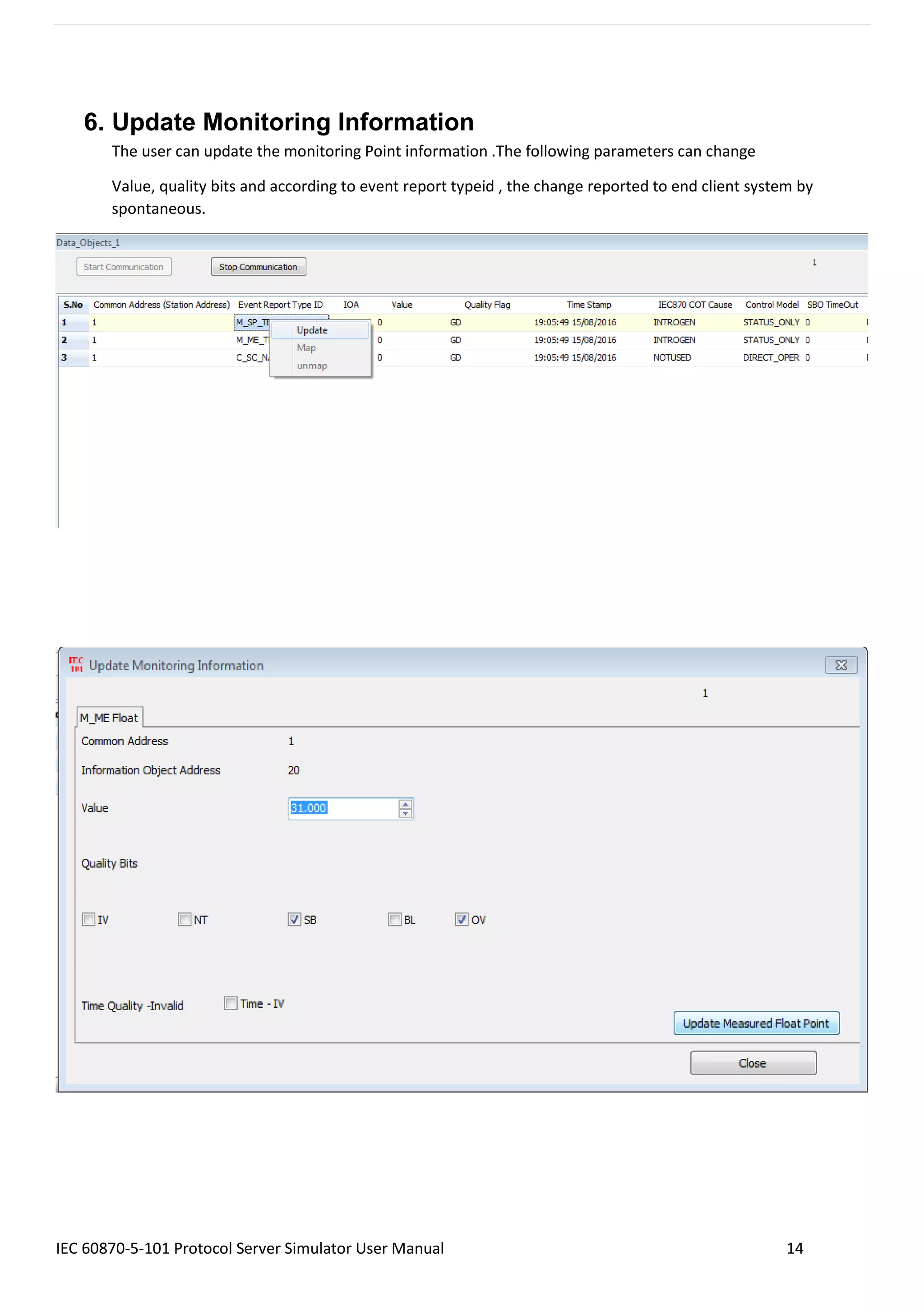 IEC 60870-5-101 Protocol Server Simulator User Manual 14
6. Update Monitoring Information
The user can update the monitoring Point information .The following parameters can change
Value, quality bits and according to event report typeid , the change reported to end client system by
spontaneous.
 