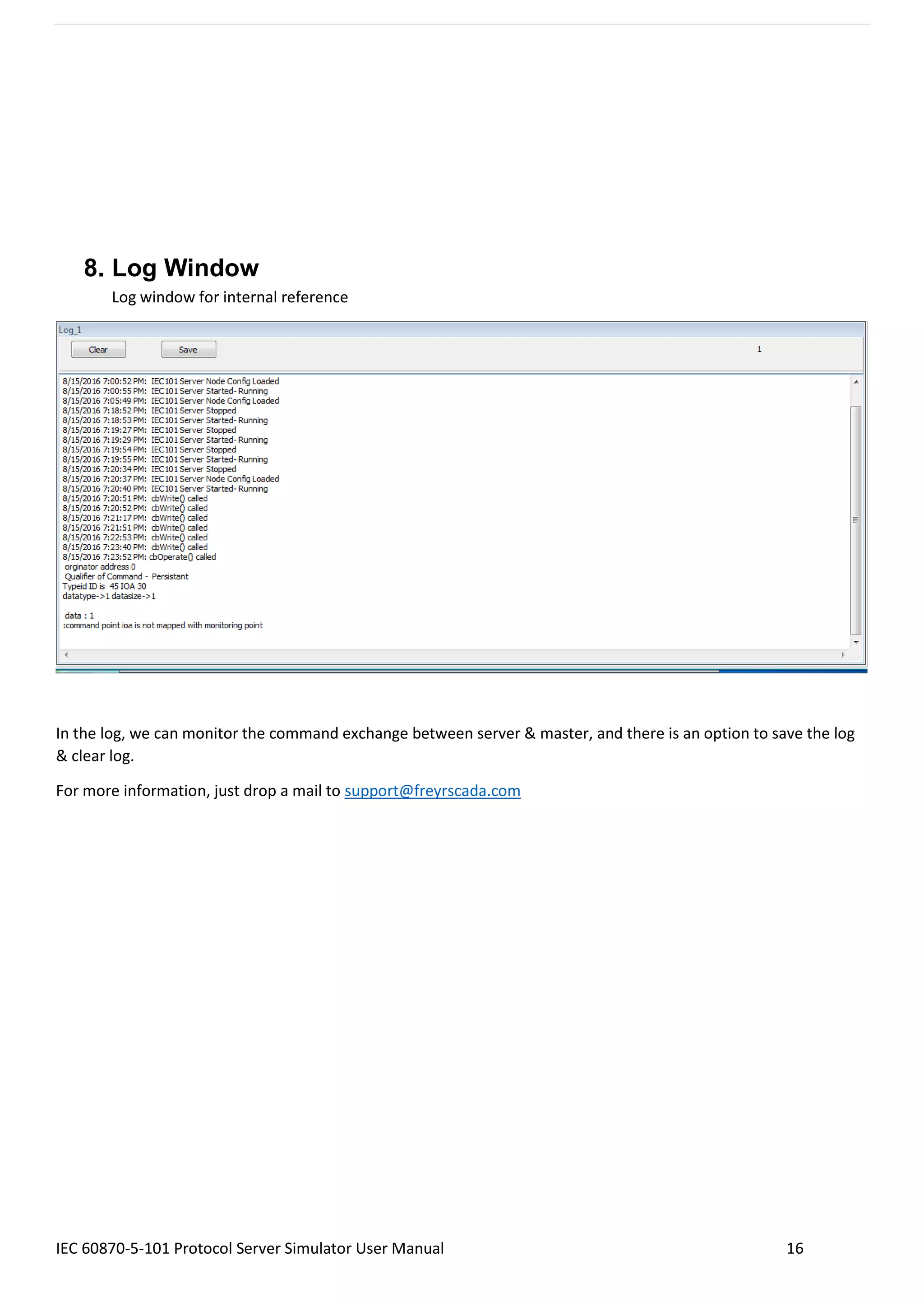 IEC 60870-5-101 Protocol Server Simulator User Manual 16
8. Log Window
Log window for internal reference
In the log, we can monitor the command exchange between server & master, and there is an option to save the log
& clear log.
For more information, just drop a mail to support@freyrscada.com
 
