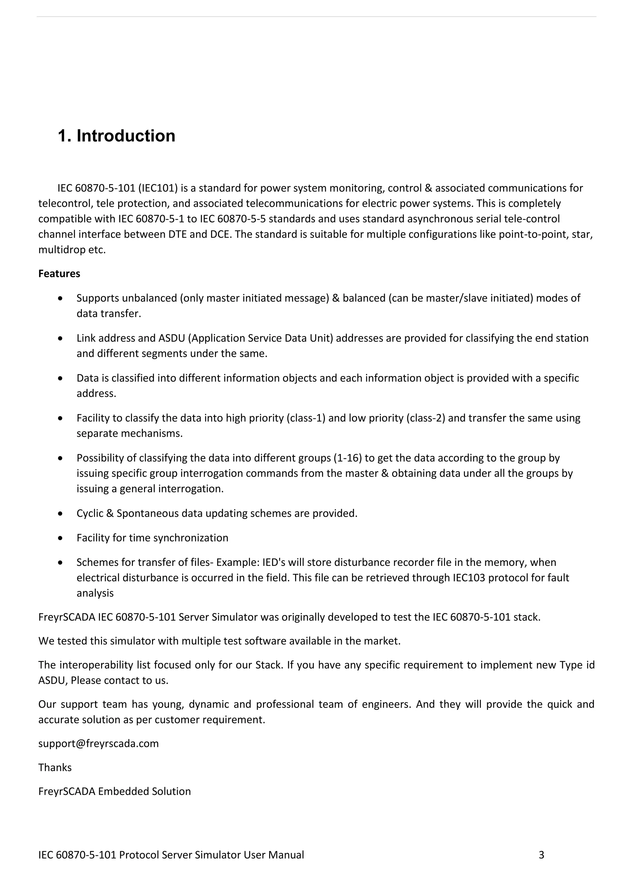 IEC 60870-5-101 Protocol Server Simulator User Manual 3
1. Introduction
IEC 60870-5-101 (IEC101) is a standard for power system monitoring, control & associated communications for
telecontrol, tele protection, and associated telecommunications for electric power systems. This is completely
compatible with IEC 60870-5-1 to IEC 60870-5-5 standards and uses standard asynchronous serial tele-control
channel interface between DTE and DCE. The standard is suitable for multiple configurations like point-to-point, star,
multidrop etc.
Features
• Supports unbalanced (only master initiated message) & balanced (can be master/slave initiated) modes of
data transfer.
• Link address and ASDU (Application Service Data Unit) addresses are provided for classifying the end station
and different segments under the same.
• Data is classified into different information objects and each information object is provided with a specific
address.
• Facility to classify the data into high priority (class-1) and low priority (class-2) and transfer the same using
separate mechanisms.
• Possibility of classifying the data into different groups (1-16) to get the data according to the group by
issuing specific group interrogation commands from the master & obtaining data under all the groups by
issuing a general interrogation.
• Cyclic & Spontaneous data updating schemes are provided.
• Facility for time synchronization
• Schemes for transfer of files- Example: IED's will store disturbance recorder file in the memory, when
electrical disturbance is occurred in the field. This file can be retrieved through IEC103 protocol for fault
analysis
FreyrSCADA IEC 60870-5-101 Server Simulator was originally developed to test the IEC 60870-5-101 stack.
We tested this simulator with multiple test software available in the market.
The interoperability list focused only for our Stack. If you have any specific requirement to implement new Type id
ASDU, Please contact to us.
Our support team has young, dynamic and professional team of engineers. And they will provide the quick and
accurate solution as per customer requirement.
support@freyrscada.com
Thanks
FreyrSCADA Embedded Solution
 