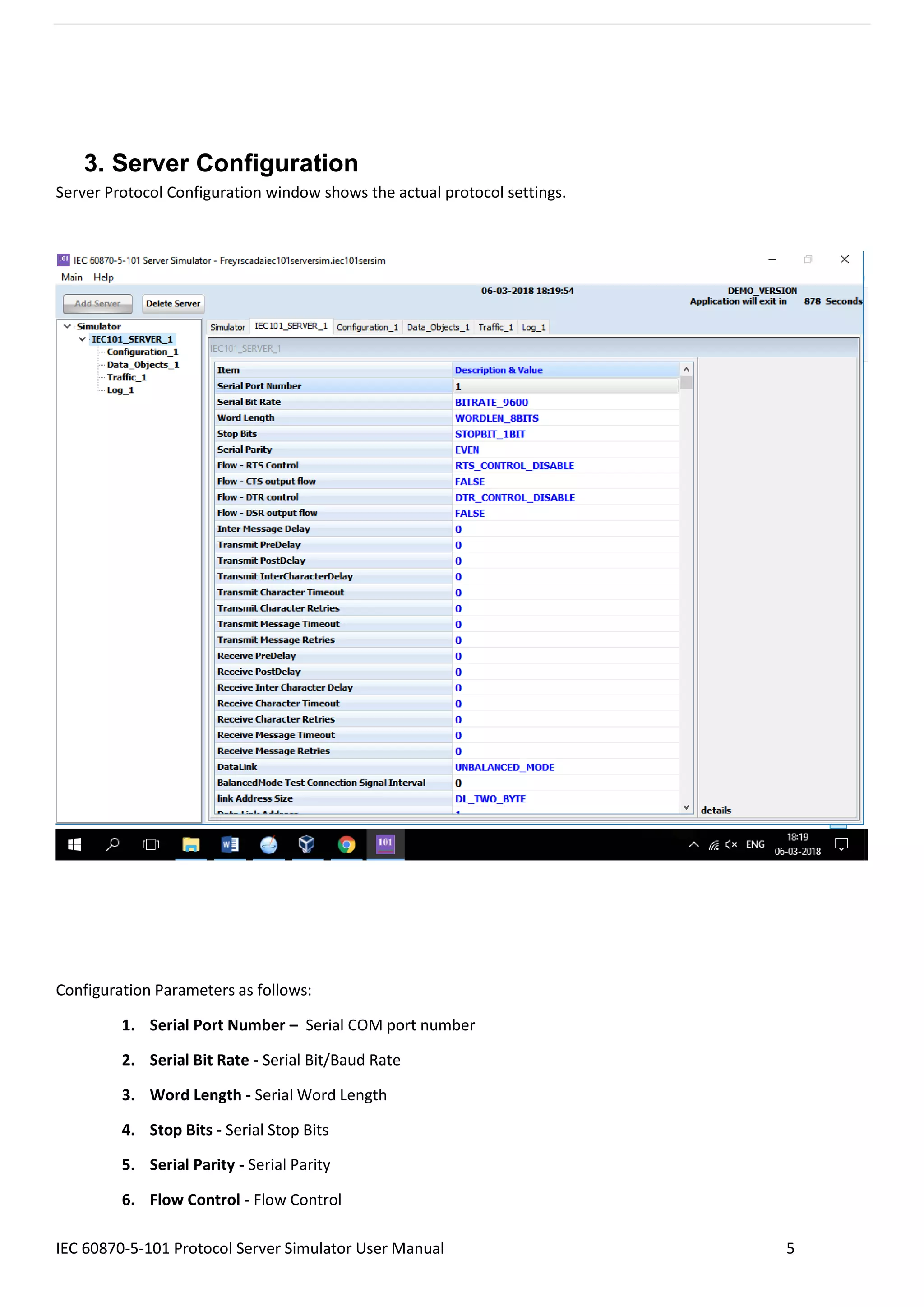 IEC 60870-5-101 Protocol Server Simulator User Manual 5
3. Server Configuration
Server Protocol Configuration window shows the actual protocol settings.
Configuration Parameters as follows:
1. Serial Port Number – Serial COM port number
2. Serial Bit Rate - Serial Bit/Baud Rate
3. Word Length - Serial Word Length
4. Stop Bits - Serial Stop Bits
5. Serial Parity - Serial Parity
6. Flow Control - Flow Control
 