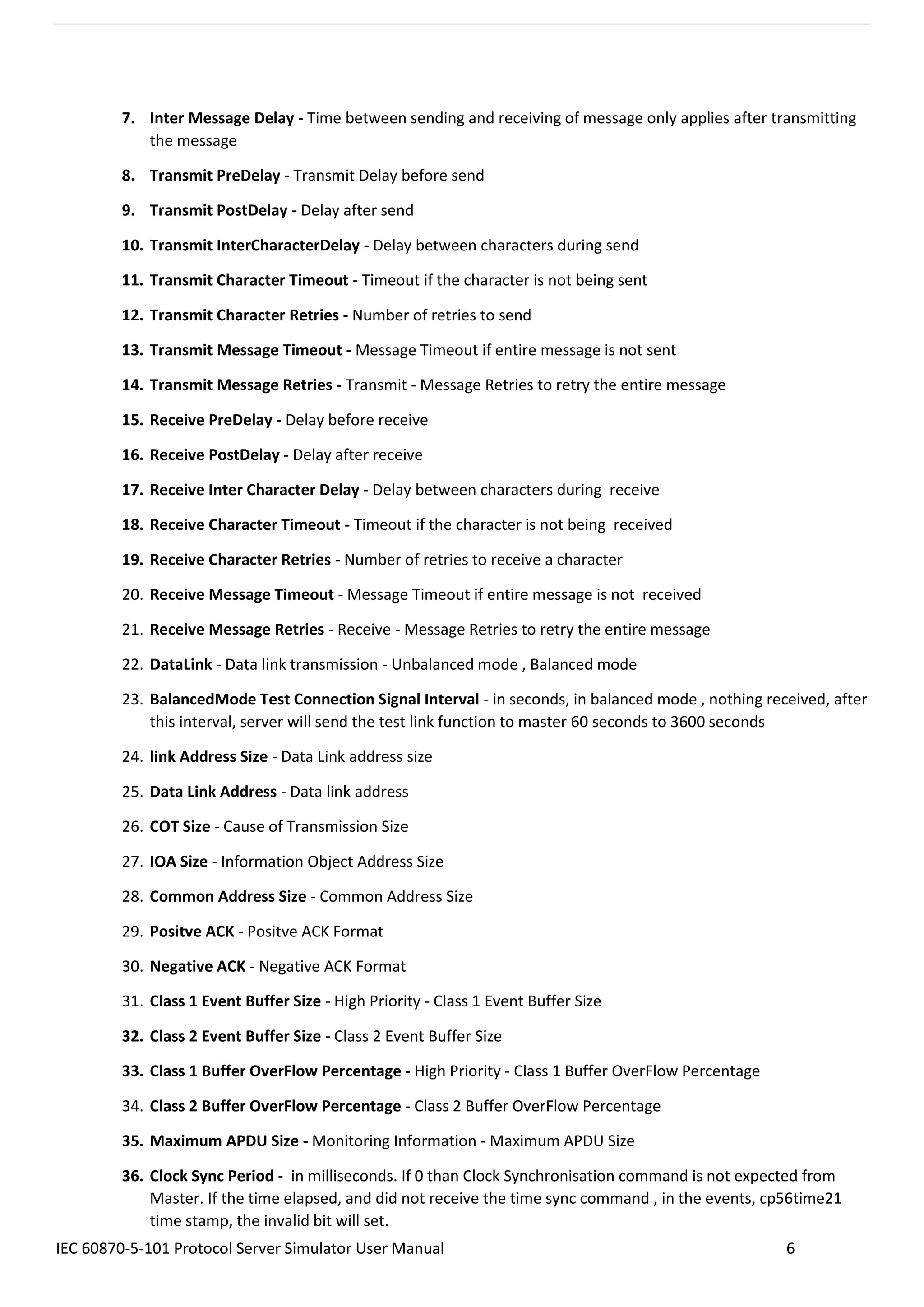IEC 60870-5-101 Protocol Server Simulator User Manual 6
7. Inter Message Delay - Time between sending and receiving of message only applies after transmitting
the message
8. Transmit PreDelay - Transmit Delay before send
9. Transmit PostDelay - Delay after send
10. Transmit InterCharacterDelay - Delay between characters during send
11. Transmit Character Timeout - Timeout if the character is not being sent
12. Transmit Character Retries - Number of retries to send
13. Transmit Message Timeout - Message Timeout if entire message is not sent
14. Transmit Message Retries - Transmit - Message Retries to retry the entire message
15. Receive PreDelay - Delay before receive
16. Receive PostDelay - Delay after receive
17. Receive Inter Character Delay - Delay between characters during receive
18. Receive Character Timeout - Timeout if the character is not being received
19. Receive Character Retries - Number of retries to receive a character
20. Receive Message Timeout - Message Timeout if entire message is not received
21. Receive Message Retries - Receive - Message Retries to retry the entire message
22. DataLink - Data link transmission - Unbalanced mode , Balanced mode
23. BalancedMode Test Connection Signal Interval - in seconds, in balanced mode , nothing received, after
this interval, server will send the test link function to master 60 seconds to 3600 seconds
24. link Address Size - Data Link address size
25. Data Link Address - Data link address
26. COT Size - Cause of Transmission Size
27. IOA Size - Information Object Address Size
28. Common Address Size - Common Address Size
29. Positve ACK - Positve ACK Format
30. Negative ACK - Negative ACK Format
31. Class 1 Event Buffer Size - High Priority - Class 1 Event Buffer Size
32. Class 2 Event Buffer Size - Class 2 Event Buffer Size
33. Class 1 Buffer OverFlow Percentage - High Priority - Class 1 Buffer OverFlow Percentage
34. Class 2 Buffer OverFlow Percentage - Class 2 Buffer OverFlow Percentage
35. Maximum APDU Size - Monitoring Information - Maximum APDU Size
36. Clock Sync Period - in milliseconds. If 0 than Clock Synchronisation command is not expected from
Master. If the time elapsed, and did not receive the time sync command , in the events, cp56time21
time stamp, the invalid bit will set.
 