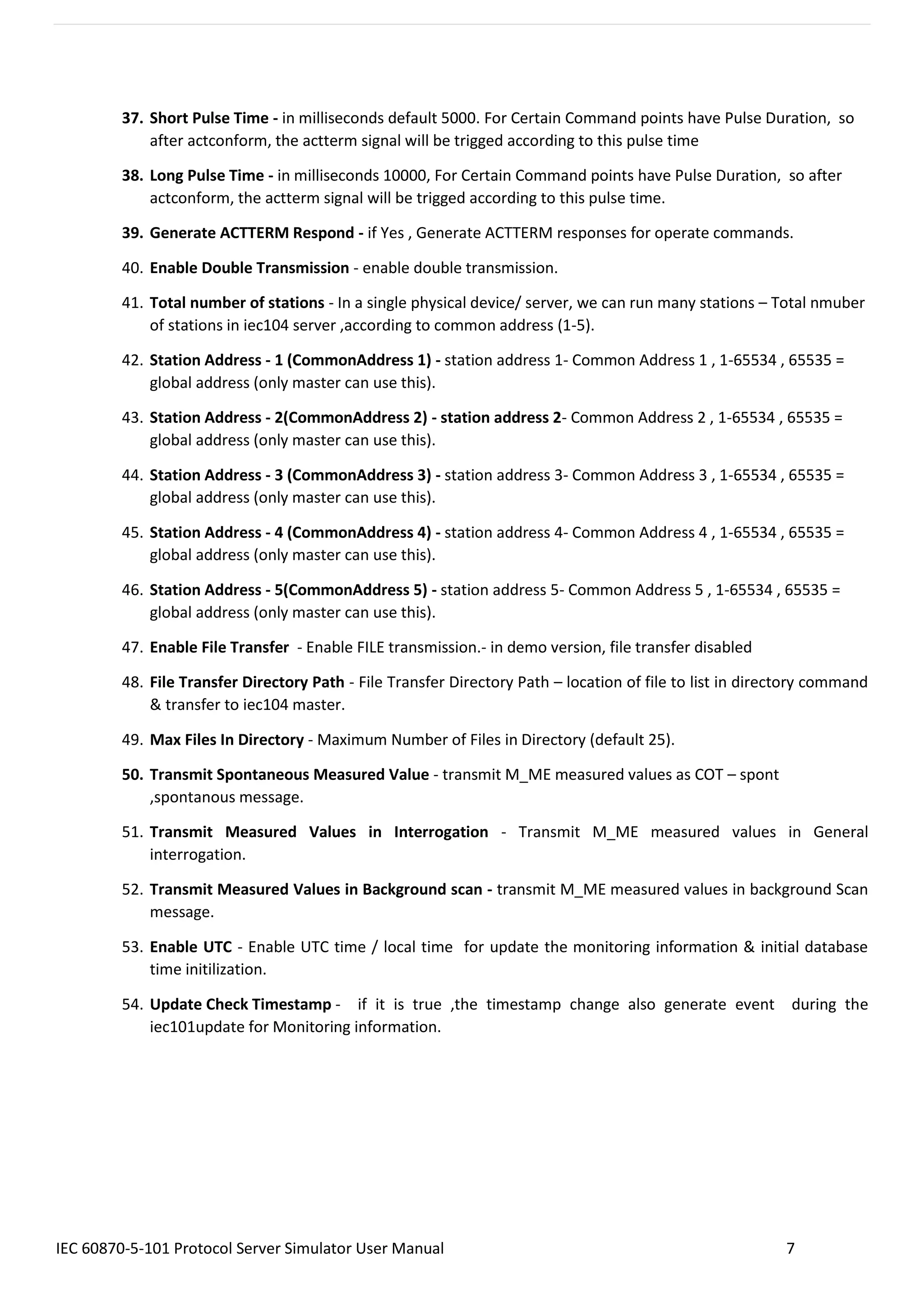 IEC 60870-5-101 Protocol Server Simulator User Manual 7
37. Short Pulse Time - in milliseconds default 5000. For Certain Command points have Pulse Duration, so
after actconform, the actterm signal will be trigged according to this pulse time
38. Long Pulse Time - in milliseconds 10000, For Certain Command points have Pulse Duration, so after
actconform, the actterm signal will be trigged according to this pulse time.
39. Generate ACTTERM Respond - if Yes , Generate ACTTERM responses for operate commands.
40. Enable Double Transmission - enable double transmission.
41. Total number of stations - In a single physical device/ server, we can run many stations – Total nmuber
of stations in iec104 server ,according to common address (1-5).
42. Station Address - 1 (CommonAddress 1) - station address 1- Common Address 1 , 1-65534 , 65535 =
global address (only master can use this).
43. Station Address - 2(CommonAddress 2) - station address 2- Common Address 2 , 1-65534 , 65535 =
global address (only master can use this).
44. Station Address - 3 (CommonAddress 3) - station address 3- Common Address 3 , 1-65534 , 65535 =
global address (only master can use this).
45. Station Address - 4 (CommonAddress 4) - station address 4- Common Address 4 , 1-65534 , 65535 =
global address (only master can use this).
46. Station Address - 5(CommonAddress 5) - station address 5- Common Address 5 , 1-65534 , 65535 =
global address (only master can use this).
47. Enable File Transfer - Enable FILE transmission.- in demo version, file transfer disabled
48. File Transfer Directory Path - File Transfer Directory Path – location of file to list in directory command
& transfer to iec104 master.
49. Max Files In Directory - Maximum Number of Files in Directory (default 25).
50. Transmit Spontaneous Measured Value - transmit M_ME measured values as COT – spont
,spontanous message.
51. Transmit Measured Values in Interrogation - Transmit M_ME measured values in General
interrogation.
52. Transmit Measured Values in Background scan - transmit M_ME measured values in background Scan
message.
53. Enable UTC - Enable UTC time / local time for update the monitoring information & initial database
time initilization.
54. Update Check Timestamp - if it is true ,the timestamp change also generate event during the
iec101update for Monitoring information.
 