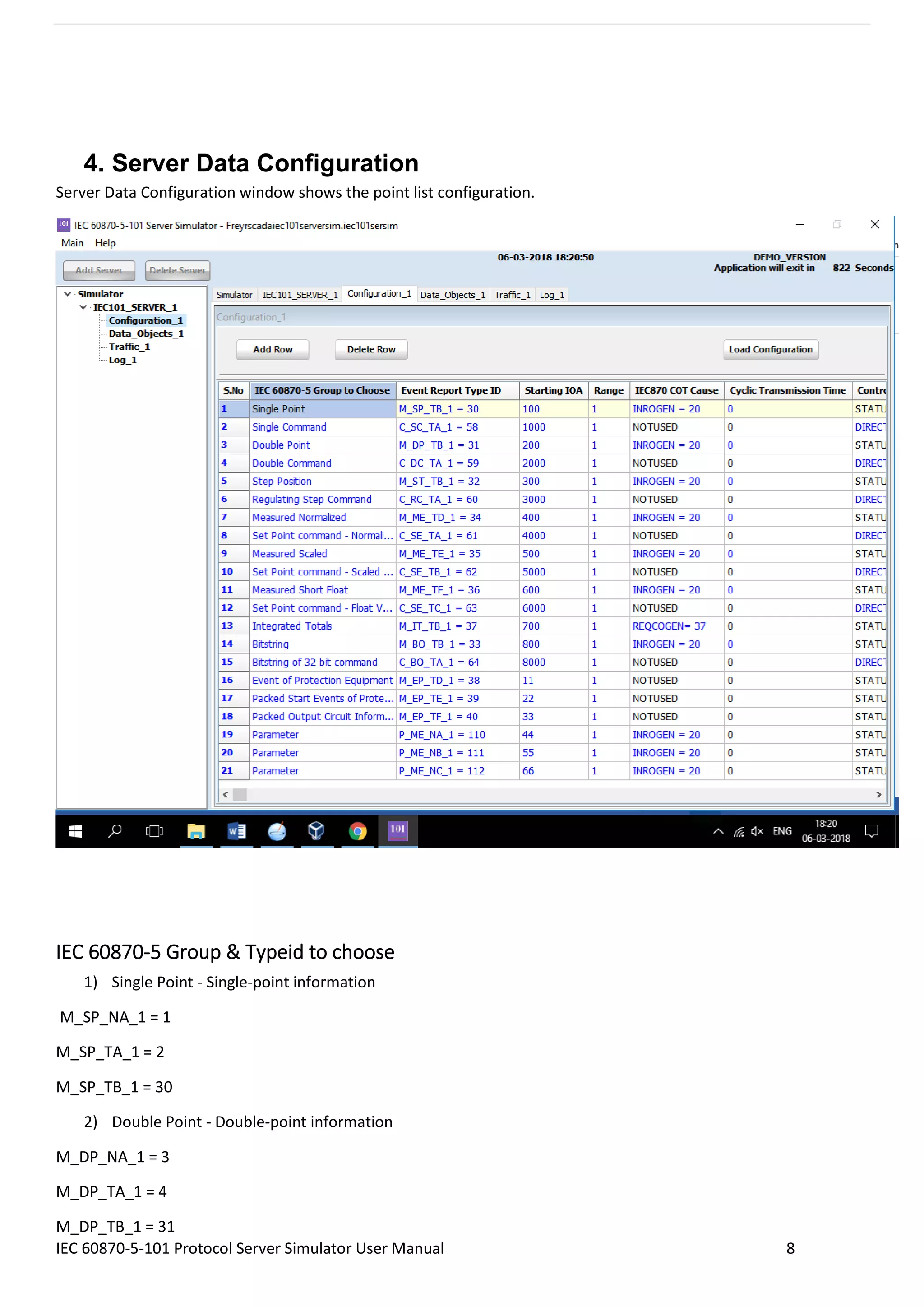 IEC 60870-5-101 Protocol Server Simulator User Manual 8
4. Server Data Configuration
Server Data Configuration window shows the point list configuration.
IEC 60870-5 Group & Typeid to choose
1) Single Point - Single-point information
M_SP_NA_1 = 1
M_SP_TA_1 = 2
M_SP_TB_1 = 30
2) Double Point - Double-point information
M_DP_NA_1 = 3
M_DP_TA_1 = 4
M_DP_TB_1 = 31
 