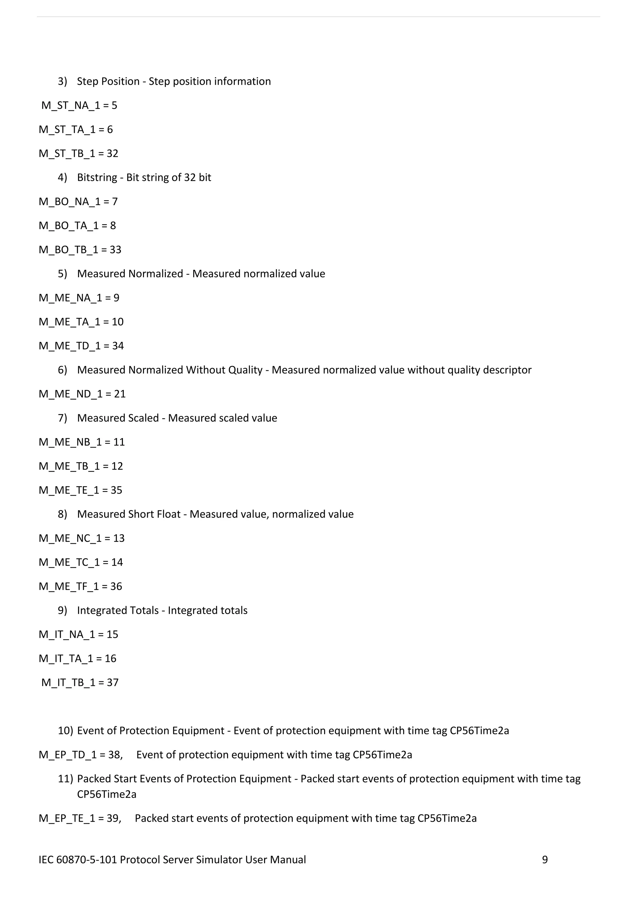 IEC 60870-5-101 Protocol Server Simulator User Manual 9
3) Step Position - Step position information
M_ST_NA_1 = 5
M_ST_TA_1 = 6
M_ST_TB_1 = 32
4) Bitstring - Bit string of 32 bit
M_BO_NA_1 = 7
M_BO_TA_1 = 8
M_BO_TB_1 = 33
5) Measured Normalized - Measured normalized value
M_ME_NA_1 = 9
M_ME_TA_1 = 10
M_ME_TD_1 = 34
6) Measured Normalized Without Quality - Measured normalized value without quality descriptor
M_ME_ND_1 = 21
7) Measured Scaled - Measured scaled value
M_ME_NB_1 = 11
M_ME_TB_1 = 12
M_ME_TE_1 = 35
8) Measured Short Float - Measured value, normalized value
M_ME_NC_1 = 13
M_ME_TC_1 = 14
M_ME_TF_1 = 36
9) Integrated Totals - Integrated totals
M_IT_NA_1 = 15
M_IT_TA_1 = 16
M_IT_TB_1 = 37
10) Event of Protection Equipment - Event of protection equipment with time tag CP56Time2a
M_EP_TD_1 = 38, Event of protection equipment with time tag CP56Time2a
11) Packed Start Events of Protection Equipment - Packed start events of protection equipment with time tag
CP56Time2a
M_EP_TE_1 = 39, Packed start events of protection equipment with time tag CP56Time2a
 