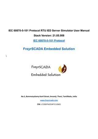 IEC 60870-5-101 Protocol RTU IED Server Simulator User Manual
Stack Version: 21.05.008
IEC 60870-5-101 Protocol
FreyrSCADA Embedded Solution

No.5, BommaiyaSamy Kovil Street, Annanji, Theni, TamilNadu, India
www.freyrscada.com
CIN: U72900TN2018PTC120601
 