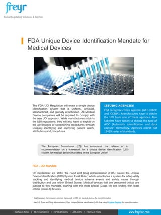 Global Regulatory Solutions & Services

FDA Unique Device Identification Mandate for
Medical Devices

The FDA UDI Regulation will enact a single device
identification system that is uniform, univocal,
standardized, and globally coordinated. All Medical
Device companies will be required to comply with
the new UDI approach. While manufacturers stick to
the UDI regulations, they will also have to exploit on
the advantages of streamlining procedures through
uniquely identifying and improving patient safety,
attributions and procedures.

ISSUING AGENCIES

FDA recognizes three agencies (GS1, HIBCC
and ICCBBA). Manufactures have to obtain
the UDI from one of these agencies. Also
Labelers have option to choose the type of
AIDC (Automatic identification and data
capture) technology. Agencies accept ISO
15459 series of standards.

The European Commission (EC) has announced the release of its
recommendation on a framework for a unique device identification (UDI)
system for medical devices marketed in the European Union1

FDA – UDI Mandate
On September 24, 2013, the Food and Drug Administration (FDA) issued the Unique
Device Identification (UDI) System Final Rule2, which establishes a system for adequately
tracking and identifying medical device adverse events and safety issues through
distribution and use within United States. Medical devices that are presumed critical are
subject to this mandate, starting with the most critical (Class III) and ending with least
critical (Class I) devices.
1

See European Commission, common framework for UDI for medical devices for more information

2 See

U.S. Food and Drug Administration (FDA), Unique Device Identification (UDI) final rule at Federal Register for more information.

CONSULTING | TECHNOLOGY | OPERATIONS | AFFAIRS | CONSULTING

www.freyrinc.com

 