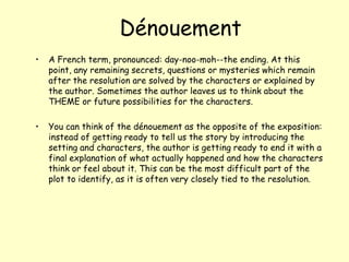  DénouementA French term, pronounced: day-noo-moh--the ending. At this point, any remaining secrets, questions or mysteries which remain after the resolution are solved by the characters or explained by the author. Sometimes the author leaves us to think about the THEME or future possibilities for the characters.You can think of the dénouement as the opposite of the exposition: instead of getting ready to tell us the story by introducing the setting and characters, the author is getting ready to end it with a final explanation of what actually happened and how the characters think or feel about it. This can be the most difficult part of the plot to identify, as it is often very closely tied to the resolution.