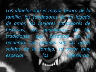 Los abuelos son el mayor tesoro de la
familia, los fundadores de un legado
de amor, los mejores contadores de
historias, los guardianes de las
tradiciones que perduran en el
recuerdo. Los abuelos son las bases
solidas de la familia, su amor muy
especial los diferencia.
 