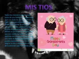 Todos los miembros que forman
parte de una familia son especiales,
pero sin duda los abuelos tienen un
lugar muy especial dentro de ella.
Quién haya tenido la suerte de
convivir con ellos, generalmente
guarda muy buenos recuerdos
debido al cariño y a la comprensión
que nos suelen brindar; es por eso
que este día compartiremos contigo
una serie de frases muy bonitas que
puedes dedicarles con el fin de
alegrar su día, y devolverles un poco
de la atención que han tenido para ti.
 