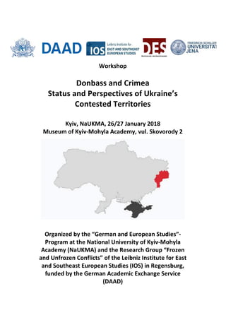  
Workshop	
  
	
  
Donbass	
  and	
  Crimea	
  
Status	
  and	
  Perspectives	
  of	
  Ukraine’s	
  	
  
Contested	
  Territories	
  
	
  
Kyiv,	
  NaUKMA,	
  26/27	
  January	
  2018	
  	
  
Museum	
  of	
  Kyiv-­‐Mohyla	
  Academy,	
  vul.	
  Skovorody	
  2	
  
	
  
Organized	
  by	
  the	
  “German	
  and	
  European	
  Studies”-­‐
Program	
  at	
  the	
  National	
  University	
  of	
  Kyiv-­‐Mohyla	
  
Academy	
  (NaUKMA)	
  and	
  the	
  Research	
  Group	
  “Frozen	
  
and	
  Unfrozen	
  Conflicts”	
  of	
  the	
  Leibniz	
  Institute	
  for	
  East	
  
and	
  Southeast	
  European	
  Studies	
  (IOS)	
  in	
  Regensburg,	
  
funded	
  by	
  the	
  German	
  Academic	
  Exchange	
  Service	
  
(DAAD)	
  
 