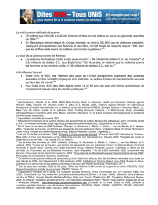 Le viol comme méthode de guerre
    On estime que 250.000 à 500.000 femmes et filles ont été violées au cours du génocide rwandais
        de 1994.xvii
    En République démocratique du Congo orientale, au moins 200.000 cas de violences sexuelles,
        impliquant principalement des femmes et des filles, ont fait l‟objet de rapports depuis 1996, bien
        que les chiffres réels soient considérés comme bien supérieurs.xviii

Le coût de la violence contre les femmes
     La violence domestique coûte à elle seule environ 1,16 milliard de dollars E.U. au Canadaxix et
       5,8 milliards de dollars E.U. aux Etats-Unis.xx En Australie, on estime que la violence contre
       les femmes et les enfants coûte 11,38 milliards de dollars E.U. par an.xxi

Harcèlement sexuel
    Entre 40% et 50% des femmes des pays de l‟Union européenne subissent des avances
       sexuelles et des contacts physiques non sollicités, ou autres formes de harcèlements sexuels
       sur leur lieu de travail.xxii
    Aux Etats-Unis, 83% des filles âgées entre 12 et 16 ans ont subi une forme quelconque de
       harcèlement sexuel dans les écoles publiques.xxiii



i
    García-Moreno, Claudia. et al. 2005. WHO Multi-Country Study on Women’s Health and Domestic Violence against
Women. OMS, Genève: 46; Johnson, Holly, N. Ollus et S. Nevala. 2008. Violence Against Women: An International
Perspective (Enquête internationale sur la violence contre les femmes-IVAWS), Springer Science + Business Media, LL,
New York: 39; Kishor, Sunita, et K. Johnson. 2004. Profiling Domestic Violence – A Multi-Country Study. (Enquêtes
démographiques et sanitaire-DHS) ORC Macro, Calverton, Maryland: 12; et autres enquêtes démographiques et sanitaires
de divers pays disponibles.
ii
    Organisation mondiale de la santé 1997
iii
    Département américain de la Justice, Bureau des programmes de justice, Bureau des statistiques, 2007. Homicide trends
in the U.S-Intimate Homicides. [http://ojp.usdoj.gov/bjs/homicide/intimates.htm] (Disponible le 29 avril 2009).
iv
     Sur la base de données de 1999. Mathews, Shanaaz, N. Abrahams, L. Martin, L. Vetten, L. van der Merwe, et R. Jewkes.
2004. “Toutes les six heures, une femme est assassinée par son partenaire intime.” A National Study of Female Homicide in
South Africa. Gender and Health Research Group, Medical Research Council, Tygerberg: 2.
v
    National Crime Records Bureau. 2008. “Chapitre 5: Crime contre les femmes.” Crime in India 2007. Ministère de l‟Intérieur,
New Delhi: 2. Pour une discussion sur les décès liés à la dot, voir Garcia-Moreno, Claudia. 2009. “Inégalité des sexes et
décès liés au feu en Inde.” The Lancet, Vol. 373 (9671).
vi
     Sur la base des données de 1999. Mathews, Shanaaz, N. Abrahams, L. Martin, L. Vetten, L. van der Merwe, et R.
Jewkes. 2004. “Toutes les six heures, une femme est assassinée par son partenaire intime.” A National Study of Female
Homicide in South Africa. Gender and Health Research Group, Medical Research Council, Tygerberg: 2. Basé sur les
données du Procurador de los Derechos Humanos, dans lesquelles 11% de 6.292 homicides (692) concernent des
femmes. Procurador de los Derechos Humanos. 2009. “Procurador de los Derechos Humanos Presente Informe Annual 2008.”
Procurador de los Derechos Humanos, Guatemala.
vii
     Ce chiffre n‟inclut pas les millions de personnes qui font l‟objet d‟un trafic au sein des frontières nationales et est basé sur
des calculs de 2006. Voir Département d‟Etat américain. 2008. Trafficking in Persons Report June 2008. Bureau du Sous-
Secrétaire à la démocratie et des affaires mondiales et Bureau des Affaires publiques, Washington, DC: 7.
viii
      Sur la base des données 2006 de 61 pays. Office des Nations Unies contre la drogue et le crime (ONUDC). 2009.
Rapport mondial sur le trafic de personnes. ONUDC, Vienne: 11.
ix
     Organisation mondiale de la santé, „La mutilation génitale féminine‟, Fiche d’information No. 241 (Genève, OMS: mai
2008). Consultable sur http://www.who.int/mediacentre/factsheets/fs241/en/ (18 mars 2009), référencé dans Feldman-
Jacobs et Clifton, Female Genital Mutilation/Cutting: Data and Trends (Washington DC, Population Reference Bureau,
2008: 1), UNICEF. Mutilation génitale féminine: Une exploration statistique (2005); FNUAP, page Internet “Egalité des sexes
– Pratiques néfastes”: http://www.unfpa.org/gender/practices1.htm (Consulté le 18 mars 2009); et OMS. Eliminer la
mutilation génitale féminine: une déclaration interinstitutions ONUSIDA, PNUD, CEANU, UNESCO, FNUAP, UNCHCR,
UNHCR, UNICEF, UNIFEM, OMS. (Genève, OMS: 2008).
 