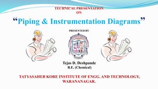 TECHNICAL PRESENTATION
ON
“Piping & Instrumentation Diagrams”
PRESENTED BY
Tejas D. Deshpande
B.E. (Chemical)
TATYASAHEB KORE INSTITUTE OF ENGG. AND TECHNOLOGY,
WARANANAGAR.
 