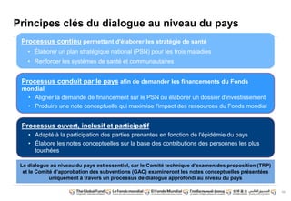11
Principes clés du dialogue au niveau du pays
Processus continu permettant d'élaborer les stratégie de santé
• Élaborer un plan stratégique national (PSN) pour les trois maladies
• Renforcer les systèmes de santé et communautaires
Processus conduit par le pays afin de demander les financements du Fonds
mondial
• Aligner la demande de financement sur le PSN ou élaborer un dossier d'investissement
• Produire une note conceptuelle qui maximise l'impact des ressources du Fonds mondial
Processus ouvert, inclusif et participatif
• Adapté à la participation des parties prenantes en fonction de l'épidémie du pays
• Élabore les notes conceptuelles sur la base des contributions des personnes les plus
touchées
Le dialogue au niveau du pays est essentiel, car le Comité technique d‟examen des proposition (TRP)
et le Comité d‟approbation des subventions (GAC) examineront les notes conceptuelles présentées
uniquement à travers un processus de dialogue approfondi au niveau du pays