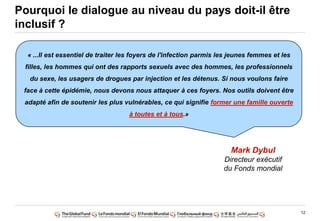 12
Pourquoi le dialogue au niveau du pays doit-il être
inclusif ?
« ...Il est essentiel de traiter les foyers de l'infection parmis les jeunes femmes et les
filles, les hommes qui ont des rapports sexuels avec des hommes, les professionnels
du sexe, les usagers de drogues par injection et les détenus. Si nous voulons faire
face à cette épidémie, nous devons nous attaquer à ces foyers. Nos outils doivent être
adapté afin de soutenir les plus vulnérables, ce qui signifie former une famille ouverte
à toutes et à tous.»
Mark Dybul
Directeur exécutif
du Fonds mondial