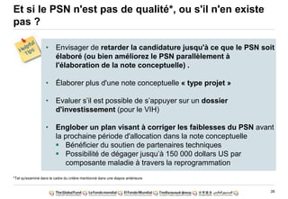 26
Et si le PSN n'est pas de qualité*, ou s'il n'en existe
pas ?
*Tel qu'examiné dans le cadre du critère mentionné dans une diapos antérieure
• Envisager de retarder la candidature jusqu'à ce que le PSN soit
élaboré (ou bien améliorez le PSN parallèlement à
l'élaboration de la note conceptuelle) .
• Élaborer plus d'une note conceptuelle « type projet »
• Evaluer s‟il est possible de s‟appuyer sur un dossier
d'investissement (pour le VIH)
• Englober un plan visant à corriger les faiblesses du PSN avant
la prochaine période d'allocation dans la note conceptuelle
Bénéficier du soutien de partenaires techniques
Possibilité de dégager jusqu‟à 150 000 dollars US par
composante maladie à travers la reprogrammation