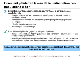 31
Comment plaider en faveur de la participation des
populations clés?
Utiliser les données épidémiologiques pour renforcer la participation des
population clés
• Charge de morbidité (ex.: populations spécifiques touchées de manière
disproportionnée)
• Données sur l'incidence (ex. poussées épidémiques parmi les populations
spécifiques)
• Inégalité d'accès aux services
• Ventilées par sexe et par âge
Si les données épidémiologiques ne sont pas disponibles
• Demander l'assistance technique auprès des partenaires pour identifier et faire
participer les populations clés
• Sensibiliser les réseaux communautaires mondiaux, régionaux et nationaux et les
faire participer tout au long du processus de production des preuves requises
Les communautés doivent désigner des personnes crédibles et de confiance qui
leur rendront des comptes