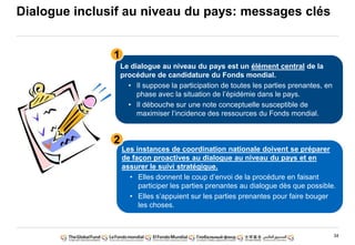 34
Dialogue inclusif au niveau du pays: messages clés
Le dialogue au niveau du pays est un élément central de la
procédure de candidature du Fonds mondial.
• Il suppose la participation de toutes les parties prenantes, en
phase avec la situation de l‟épidémie dans le pays.
• Il débouche sur une note conceptuelle susceptible de
maximiser l‟incidence des ressources du Fonds mondial.
Les instances de coordination nationale doivent se préparer
de façon proactives au dialogue au niveau du pays et en
assurer le suivi stratégique.
• Elles donnent le coup d‟envoi de la procédure en faisant
participer les parties prenantes au dialogue dès que possible.
• Elles s‟appuient sur les parties prenantes pour faire bouger
les choses.
1
2