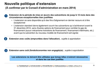 39
Extension de la période de mise en œuvre des subventions de jusqu‟à 12 mois dans des
circonstances exceptionnelles bien justifiées
• L‟extension ne sera disponible qu'à des fins d'alignement en dernier recours et à titre
exceptionnel
• L‟extension standard devra également couvrir les subventions qui s'achèveront avant le
31 décembre 2014, sans d'autres options de financement pour combler le gap de
financement (aucun mécanisme transitoire de financement, financement intérimaire, etc.)
avant que la subvention du nouveau modèle de financement soit signée
Extension avec coûts (empruntées dans l'allocation) , sujette à approbation
Extension sans coût (fonds/économies non engagé(e)s) , sujette à approbation
Nouvelle politique d‟extension
(À confirmer par le Conseil d'administration en mars 2014)
1
2
3
Les extensions ne doivent être utilisées que lorsqu‟elles s‟avèrent nécessaires
et dans les cas bien justifiés