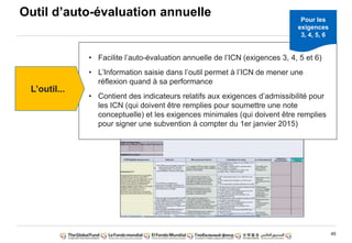 45
• Facilite l‟auto-évaluation annuelle de l‟ICN (exigences 3, 4, 5 et 6)
• L‟Information saisie dans l‟outil permet à l‟ICN de mener une
réflexion quand à sa performance
• Contient des indicateurs relatifs aux exigences d‟admissibilité pour
les ICN (qui doivent être remplies pour soumettre une note
conceptuelle) et les exigences minimales (qui doivent être remplies
pour signer une subvention à compter du 1er janvier 2015)
L‟outil...
Pour les
exigences
3, 4, 5, 6
Outil d‟auto-évaluation annuelle