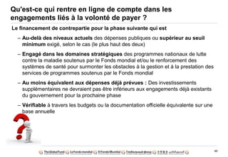 49
Qu'est-ce qui rentre en ligne de compte dans les
engagements liés à la volonté de payer ?
Le financement de contrepartie pour la phase suivante qui est
– Au-delà des niveaux actuels des dépenses publiques ou supérieur au seuil
minimum exigé, selon le cas (le plus haut des deux)
– Engagé dans les domaines stratégiques des programmes nationaux de lutte
contre la maladie soutenus par le Fonds mondial et/ou le renforcement des
systèmes de santé pour surmonter les obstacles à la gestion et à la prestation des
services de programmes soutenus par le Fonds mondial
– Au moins équivalent aux dépenses déjà prévues : Des investissements
supplémentaires ne devraient pas être inférieurs aux engagements déjà existants
du gouvernement pour la prochaine phase
– Vérifiable à travers les budgets ou la documentation officielle équivalente sur une
base annuelle