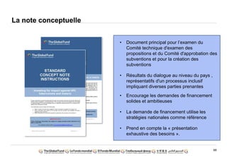 68
• Document principal pour l‟examen du
Comité technique d'examen des
propositions et du Comité d'approbation des
subventions et pour la création des
subventions
• Résultats du dialogue au niveau du pays ,
représentatifs d'un processus inclusif
impliquant diverses parties prenantes
• Encourage les demandes de financement
solides et ambitieuses
• La demande de financement utilise les
stratégies nationales comme référence
• Prend en compte la « présentation
exhaustive des besoins ».
La note conceptuelle