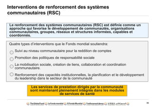 86
Interventions de renforcement des systèmes
communautaires (RSC)
Le renforcement des systèmes communautaires (RSC) est définie comme un
approche qui favorise le développement de communautés, organisations
communautaires, groupes, réseaux et structures informées, capables et
coordonnés.
Quatre types d‟interventions que le Fonds mondial soutiendra:
Suivi au niveau communautaire pour la reddition de comptes
Promotion des politiques de responsabilité sociale
La mobilisation sociale, création de liens, collaboration et coordination
communautaire.
Renforcement des capacités institutionnelles, la planification et le développement
du leadership dans le secteur de la communauté
1
2
3
4
Les services de prestation dirigés par la communauté
sont maintenant pleinement intégrés dans les modules
de services de santé