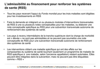 89
• Tous les pays recevant l'appui du Fonds mondial pour les trois maladies sont éligibles
pour les investissements en RSS
• Faire la demande en intégrant un ou plusieurs modules d‟interventions transversales
de RSS à une ou plusieurs notes conceptuelles pour les maladies, ou élaborer une
note conceptuelle spécifique au RSS pour une subvention transversale autonome de
renforcement des systèmes de santé.
• Les pays à revenu intermédiaire de la tranche supérieure dont la charge de morbidité
est « élevée » ne sont pas admissibles et ne peuvent pas soumettre une note
conceptuelle de RSS pour une subvention transversale autonome de renforcement
des systèmes de santé
• Les interventions ciblant une maladie spécifique qui ont des effets sur les
composantes du système de santé touchant seulement un programme de maladie (le
RSS spécifique à une maladie, selon l‟ancienne appellation) restent autorisées. Elles
peuvent être intégrées dans la subvention; mais ne peuvent pas être étiquetées
comme « RSS »
L'admissibilité au financement pour renforcer les systèmes
de sante (RSS)