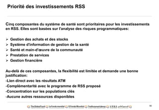 90
Priorité des investissements RSS
Cinq composantes du système de santé sont prioritaires pour les investissements
en RSS. Elles sont basées sur l'analyse des risques programmatiques:
Gestion des achats et des stocks
Système d'information de gestion de la santé
Santé et main-d'œuvre de la communauté
Prestation de services
Gestion financière
Au-delà de ces composantes, la flexibilité est limitée et demande une bonne
justification:
-Lien direct avec les résultats ATM
-Complémentarité avec le programme de RSS proposé
-Concentration sur les populations clés
-Aucune autres ressources disponibles
