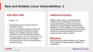Copyright © 2024 Ivanti. All rights reserved. 10
CVE-2024-1086
§ CVSS 3: 7.8
§ Use-after-free that can lead to crashes or
undefined behavior
§ Found in the Netfilter subsystem in the Linux
kernel (concerning the firewall and packet
filtering) The nf_tables component can be
exploited to achieve local privilege escalation.
§ This bug happens in the "TO" module (one way
to perform packet redirection with netfilter),
which was found to contain a code-path with a
use-after-free bug.
Additional Context:
Netfilter enables various networking-related
operations to be implemented in the form of
customized handlers, providing functions and
operations for packet filtering, network address
translation, and port translation, which provide the
functionality required for directing packets through a
network and prohibiting packets from reaching
sensitive locations within a network.
Mitigation
Either prevent the affected Netfilter (“to(nf_tables)”)
kernel module from being loaded or disable user
namespaces.
New and Notable Linux Vulnerabilities: 3
Highlighted by TuxCare
 