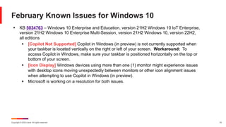 Copyright © 2024 Ivanti. All rights reserved. 19
February Known Issues for Windows 10
§ KB 5034763 – Windows 10 Enterprise and Education, version 21H2 Windows 10 IoT Enterprise,
version 21H2 Windows 10 Enterprise Multi-Session, version 21H2 Windows 10, version 22H2,
all editions
§ [Copilot Not Supported] Copilot in Windows (in preview) is not currently supported when
your taskbar is located vertically on the right or left of your screen. Workaround: To
access Copilot in Windows, make sure your taskbar is positioned horizontally on the top or
bottom of your screen.
§ [Icon Display] Windows devices using more than one (1) monitor might experience issues
with desktop icons moving unexpectedly between monitors or other icon alignment issues
when attempting to use Copilot in Windows (in preview).
§ Microsoft is working on a resolution for both issues.
 