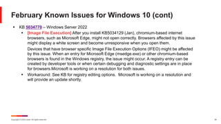 Copyright © 2024 Ivanti. All rights reserved. 20
February Known Issues for Windows 10 (cont)
§ KB 5034770 – Windows Server 2022
§ [Image File Execution] After you install KB5034129 (Jan), chromium-based internet
browsers, such as Microsoft Edge, might not open correctly. Browsers affected by this issue
might display a white screen and become unresponsive when you open them.
Devices that have browser specific Image File Execution Options (IFEO) might be affected
by this issue. When an entry for Microsoft Edge (msedge.exe) or other chromium-based
browsers is found in the Windows registry, the issue might occur. A registry entry can be
created by developer tools or when certain debugging and diagnostic settings are in place
for browsers.Microsoft is working on a resolution for both issues.
§ Workaround: See KB for registry editing options. Microsoft is working on a resolution and
will provide an update shortly.
 