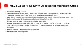 Copyright © 2024 Ivanti. All rights reserved. 23
§ Maximum Severity: Critical
§ Affected Products: Excel 2016, Office 2016, Outlook 2016, Powerpoint 2016, Publisher 2016,
Teams for Android, Visio 2016, Word 2016, and Skype for Business 2016
§ Description: This security update resolves multiple security issues in Microsoft Office suite. This
bulletin references 12 KB articles and Release Notes for Android.
§ Impact: Remote Code Execution, Information Disclosure
§ Fixes 6 Vulnerabilities: CVE-2024-20673, CVE-2024-20695, CVE-2024-21374, CVE-2024-
21378, CVE-2024-21379, and CVE-2024-21413 are not known to be exploited or publicly
disclosed.
§ Restart Required: Requires application restart
§ Known Issues: None reported
MS24-02-OFF: Security Updates for Microsoft Office
1
 