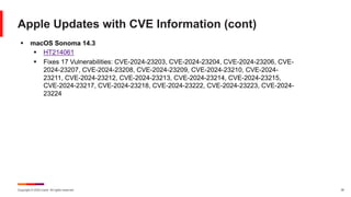 Copyright © 2024 Ivanti. All rights reserved. 35
Apple Updates with CVE Information (cont)
§ macOS Sonoma 14.3
§ HT214061
§ Fixes 17 Vulnerabilities: CVE-2024-23203, CVE-2024-23204, CVE-2024-23206, CVE-
2024-23207, CVE-2024-23208, CVE-2024-23209, CVE-2024-23210, CVE-2024-
23211, CVE-2024-23212, CVE-2024-23213, CVE-2024-23214, CVE-2024-23215,
CVE-2024-23217, CVE-2024-23218, CVE-2024-23222, CVE-2024-23223, CVE-2024-
23224
 