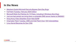 Copyright © 2024 Ivanti. All rights reserved. 5
In the News
§ Attackers Exploit Microsoft Security-Bypass Zero-Day Bugs
§ Fat Patch Tuesday, February 2024 Edition
§ Microsoft Rolls Out Patches for 73 Flaws, Including 2 Windows Zero-Days
§ Just one bad packet can bring down a vulnerable DNS server thanks to DNSSEC
§ Hong Kong Video Deepfake Scam Nets $25M
§ Chipmaker Patch Tuesday: AMD and Intel Patch Over 100 Vulnerabilities
§ Linux Kernel Becomes Its Own CNA
 