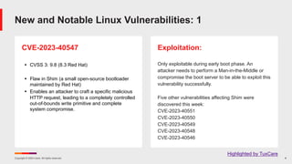 Copyright © 2024 Ivanti. All rights reserved. 8
CVE-2023-40547
§ CVSS 3: 9.8 (8.3 Red Hat)
§ Flaw in Shim (a small open-source bootloader
maintained by Red Hat)
§ Enables an attacker to craft a specific malicious
HTTP request, leading to a completely controlled
out-of-bounds write primitive and complete
system compromise.
Exploitation:
Only exploitable during early boot phase. An
attacker needs to perform a Man-in-the-Middle or
compromise the boot server to be able to exploit this
vulnerability successfully.
Five other vulnerabilities affecting Shim were
discovered this week:
CVE-2023-40551
CVE-2023-40550
CVE-2023-40549
CVE-2023-40548
CVE-2023-40546
New and Notable Linux Vulnerabilities: 1
Highlighted by TuxCare
 