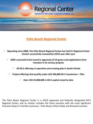 Palm Beach Regional Center
 Operating since 2008, The Palm Beach Regional Center has had it’s Regional Center
charter successfully renewed by USCIS year after year
 100% successful track record in approvals of US green card applications from
investors in its various projects
 All EB-5 offerings in operation and creating jobs in South Florida
 Project offerings that qualify under US$ 500,000 EB-5 investment – TEAs
 Over US$ 45,000,000 in EB-5 capital raised to date
The Palm Beach Regional Center is a USCIS approved and federally designated EB-5
Regional Center, and its charter includes the three counties with the most significant
financial impact in Florida’s economy – Palm Beach, Miami-Dade and Broward counties.
 