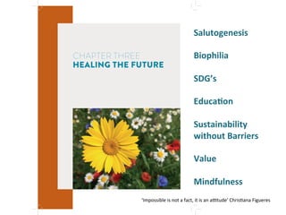CHAPTER THREE
HEALING THE FUTURE
Salutogenesis"
"
Biophilia"
"
SDG’s"
"
EducaMon"
"
Sustainability"
without"Barriers"
"
Value"
"
Mindfulness'
'
‘Impossible'is'not'a'fact,'it'is'an'a[tude’
'
Chris4ana'Figueres'
 