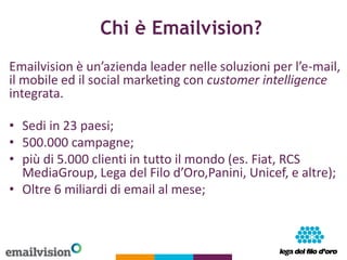 Chi è Emailvision?
Emailvision è un’azienda leader nelle soluzioni per l’e-mail,
il mobile ed il social marketing con cust...