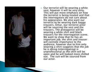 

Our terrorist will be wearing a white
vest, however it will be very dirty.
This will put more emphasis on how
the terrorist is being treated and that
the interrogators do not care about
his appearance. We also want our
terrorist to be wearing dark baggy
trousers. Omar, our terrorist actor
will be sourcing the vest and the
trousers. The protagonist will be
wearing a white shirt and black
trousers for the interrogation scene.
We want to show that he has an
important job, the shirt and trouser
will connote importance to the
audience, however due to him only
wearing a shirt suggests that the job
he is doing (interrogating) is
unprofessional as the shirt will be
open and he will looked more chilled
out. The suit will be sourced from
our actor.

 
