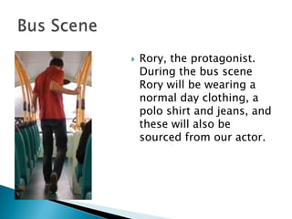 

Rory, the protagonist.
During the bus scene
Rory will be wearing a
normal day clothing, a
polo shirt and jeans, and
these will also be
sourced from our actor.

 