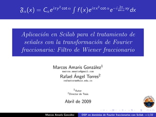 Fα(x) = Cαeiπy2
cot α
f (x)eiπx2
cot α
e−i 2π
sin α xy
dx
Aplicaci´on en Scilab para el tratamiento de
se˜nales con la transformaci´on de Fourier
fraccionaria: Filtro de Wiener fraccionario
Marcos Amaris Gonz´alez1
marcos.amaris@gmail.com
Rafael ´Angel Torres2
rafantoram@uis.edu.co
1Autor
2
Director de Tesis
Abril de 2009
Marcos Amaris Gonz´alez DSP en dominios de Fourier fraccionarios con Scilab ⇒1/22
 