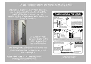 In use – understanding and managing the buildings
St Lukes has displays in every room describing
how the systems in the school work and the
pupils will be able to access real time
monitoring data of energy and water use on the
School’s computers

St Lukes also has a
cut-away display in the
lobby showing the
warmcell insulation
The manager at Canolfan Hyddgen makes sure
that users know how the system works and
how to manage it
WISE – the staff at CAT are very aware
of energy management issues.

St Lukes Display

 