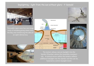Daylighting - light from the sun without glare – Y Senedd

The	
  public	
  open	
  area	
  has	
  very	
  large	
  
areas	
  of	
  window	
  giving	
  views	
  over	
  
the	
  Bay	
  and	
  reinforcing	
  the	
  idea	
  of	
  
an	
  open	
  democracy	
  

The	
  lantern	
  allows	
  natural	
  daylight	
  into	
  the	
  
Siambr	
  (Chamber	
  where	
  the	
  Assembly	
  members	
  
sit).	
  	
  	
  A	
  conical	
  mirror	
  within	
  the	
  lantern	
  reﬂects	
  
addiBonal	
  daylight	
  into	
  the	
  Siambr	
  and	
  this	
  can	
  be	
  
lowered	
  to	
  control	
  daylight	
  levels	
  

 