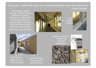 Solar gain – Walls that stop heat from escaping and walls that store heat
Solar energy coming
through the south facing
windows of Canolfan
Hyddgen provides 1/3 of
the heating. The solar
energy falls on the solid
floor and internal walls
and their thermal mass
stores the heat overnight

Canolfan Hyddgen

Triple
glazed
windows

Warmcel insulation
- made from
recycled
newspapers

solid internal
walls and floor
= thermal mass

highly insulated
external walls
using Warmcel

 