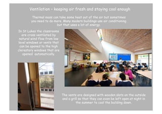 Ventilation – keeping air fresh and staying cool enough
Thermal mass can take some heat out of the air but sometimes
you need to do more. Many modern buildings use air conditioning
but that uses a lot of energy.
In St Lukes the classrooms
are cross ventilated by
natural wind flow from low
level windows or vents that
can be opened to the high
clerestory windows that are
opened automatically.

Vents

The vents are designed with wooden slats on the outside
and a grill so that they can even be left open at night in
the summer to cool the building down.

 
